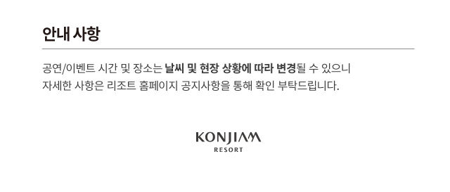 안내 사항 공연/이벤트 시간 및 장소는 날씨 및 현장 상황에 따라 변경될 수 있으니 자세한 사항은 리조트 홈페이지 공지사항을 통해 확인 부탁드립니다. KONJIAM RESORT